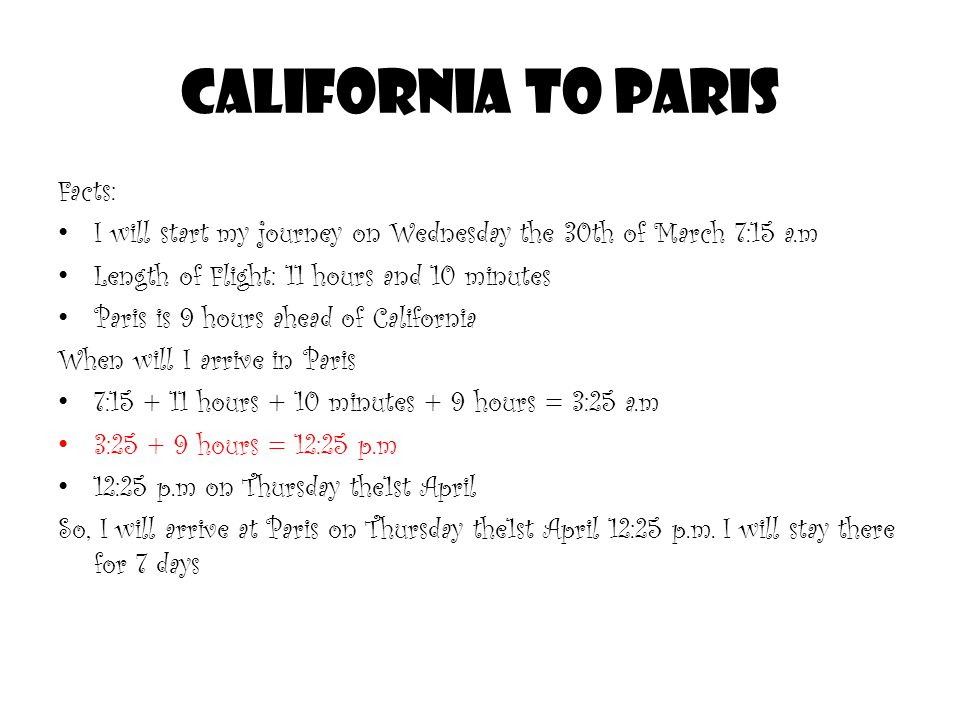 CALIFORNIA TO PARIS Facts: I will start my journey on Wednesday the 30th of March 7:15 a.m Length of Flight: 11 hours and 10 minutes Paris is 9 hours ahead of California When will I arrive in Paris 7: hours + 10 minutes + 9 hours = 3:25 a.m 3: hours = 12:25 p.m 12:25 p.m on Thursday the1st April So, I will arrive at Paris on Thursday the1st April 12:25 p.m.