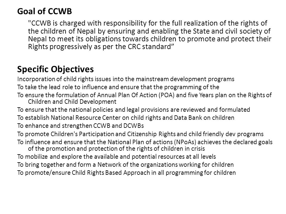 Goal of CCWB CCWB is charged with responsibility for the full realization of the rights of the children of Nepal by ensuring and enabling the State and civil society of Nepal to meet its obligations towards children to promote and protect their Rights progressively as per the CRC standard Specific Objectives Incorporation of child rights issues into the mainstream development programs To take the lead role to influence and ensure that the programming of the To ensure the formulation of Annual Plan Of Action (POA) and five Years plan on the Rights of Children and Child Development To ensure that the national policies and legal provisions are reviewed and formulated To establish National Resource Center on child rights and Data Bank on children To enhance and strengthen CCWB and DCWBs To promote Children s Participation and Citizenship Rights and child friendly dev programs To influence and ensure that the National Plan of actions (NPoAs) achieves the declared goals of the promotion and protection of the rights of children in crisis To mobilize and explore the available and potential resources at all levels To bring together and form a Network of the organizations working for children To promote/ensure Child Rights Based Approach in all programming for children