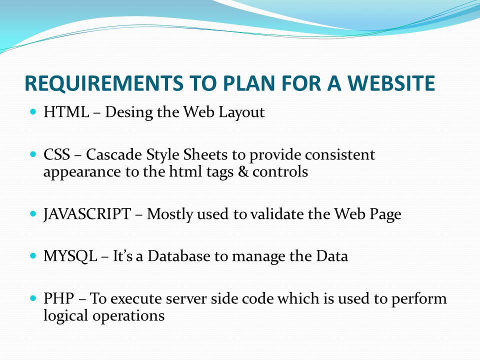REQUIREMENTS TO PLAN FOR A WEBSITE HTML – Desing the Web Layout CSS – Cascade Style Sheets to provide consistent appearance to the html tags & controls JAVASCRIPT – Mostly used to validate the Web Page MYSQL – It’s a Database to manage the Data PHP – To execute server side code which is used to perform logical operations