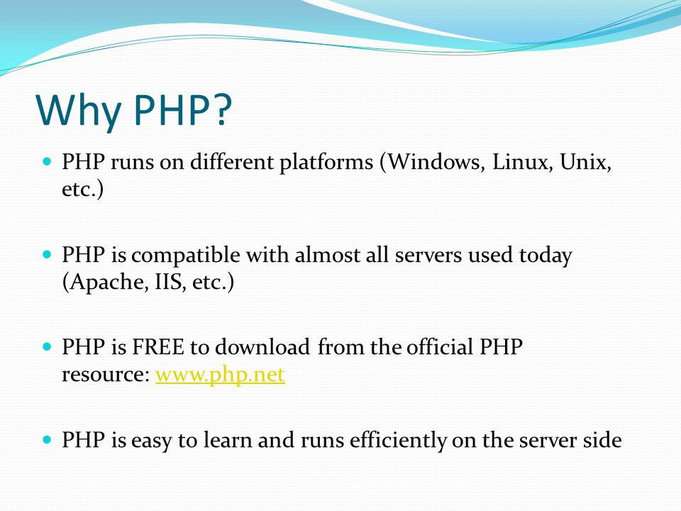 PHP runs on different platforms (Windows, Linux, Unix, etc.) PHP is compatible with almost all servers used today (Apache, IIS, etc.) PHP is FREE to download from the official PHP resource:   PHP is easy to learn and runs efficiently on the server side Why PHP