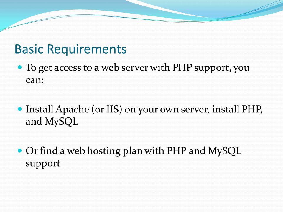 Basic Requirements To get access to a web server with PHP support, you can: Install Apache (or IIS) on your own server, install PHP, and MySQL Or find a web hosting plan with PHP and MySQL support