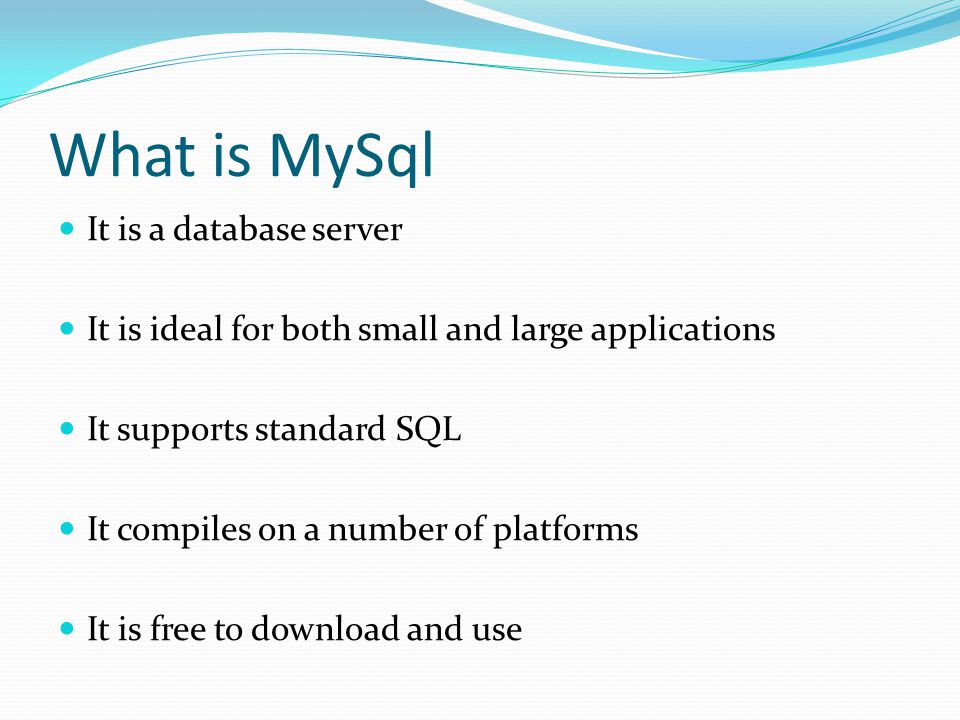 What is MySql It is a database server It is ideal for both small and large applications It supports standard SQL It compiles on a number of platforms It is free to download and use