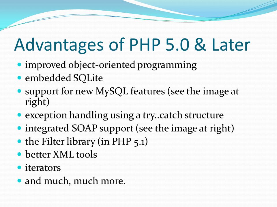 Advantages of PHP 5.0 & Later improved object-oriented programming embedded SQLite support for new MySQL features (see the image at right) exception handling using a try..catch structure integrated SOAP support (see the image at right) the Filter library (in PHP 5.1) better XML tools iterators and much, much more.