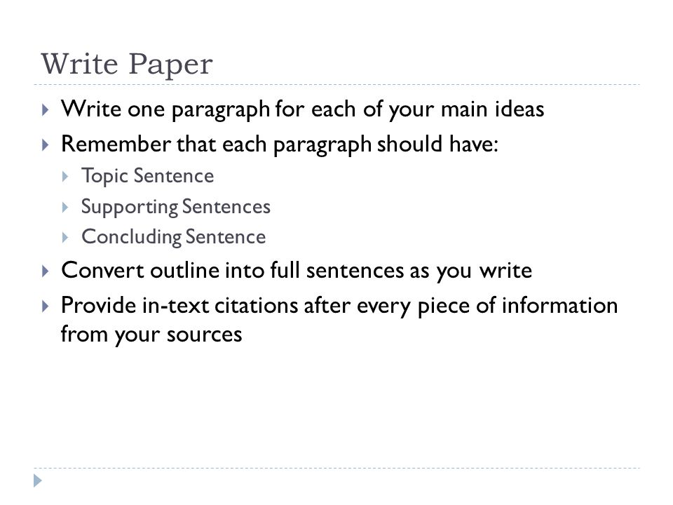 Write Paper  Write one paragraph for each of your main ideas  Remember that each paragraph should have:  Topic Sentence  Supporting Sentences  Concluding Sentence  Convert outline into full sentences as you write  Provide in-text citations after every piece of information from your sources