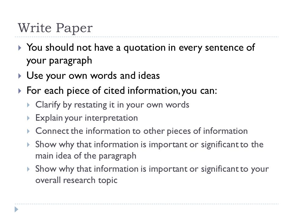 Write Paper  You should not have a quotation in every sentence of your paragraph  Use your own words and ideas  For each piece of cited information, you can:  Clarify by restating it in your own words  Explain your interpretation  Connect the information to other pieces of information  Show why that information is important or significant to the main idea of the paragraph  Show why that information is important or significant to your overall research topic