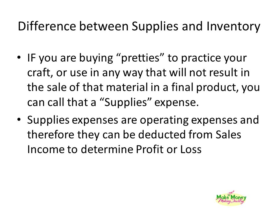 Difference between Supplies and Inventory IF you are buying pretties to practice your craft, or use in any way that will not result in the sale of that material in a final product, you can call that a Supplies expense.