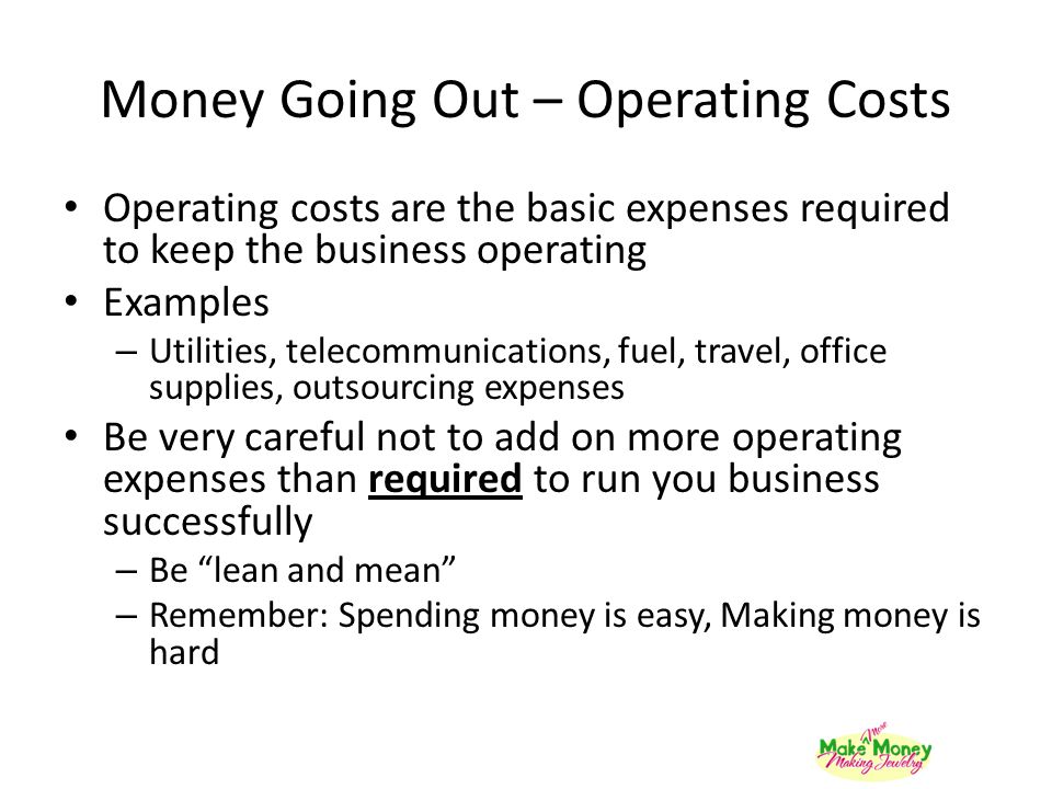 Money Going Out – Operating Costs Operating costs are the basic expenses required to keep the business operating Examples – Utilities, telecommunications, fuel, travel, office supplies, outsourcing expenses Be very careful not to add on more operating expenses than required to run you business successfully – Be lean and mean – Remember: Spending money is easy, Making money is hard