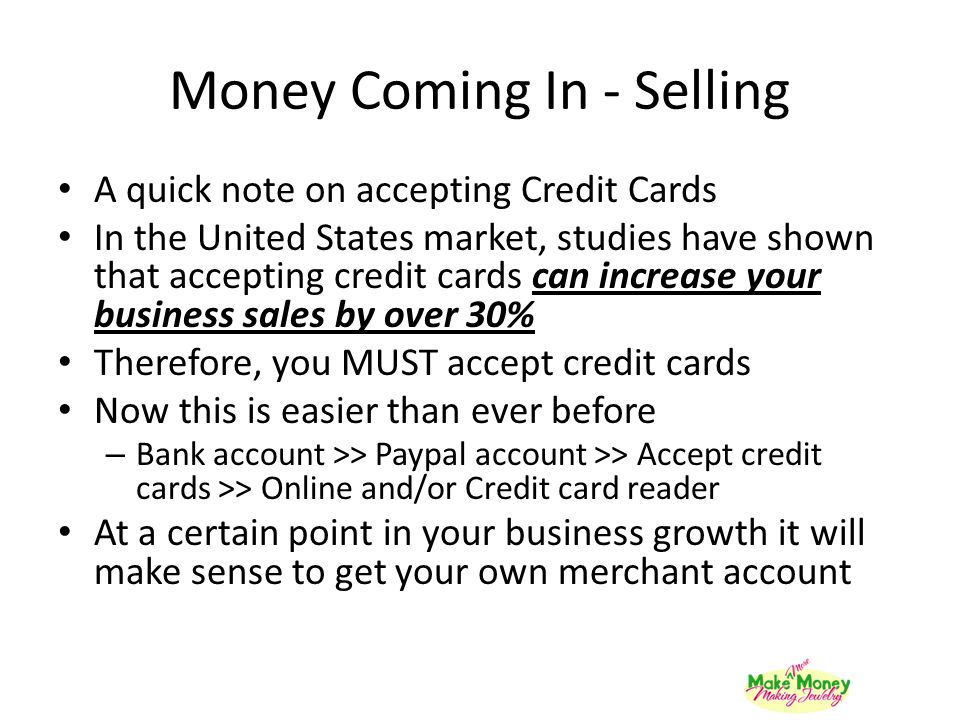 Money Coming In - Selling A quick note on accepting Credit Cards In the United States market, studies have shown that accepting credit cards can increase your business sales by over 30% Therefore, you MUST accept credit cards Now this is easier than ever before – Bank account >> Paypal account >> Accept credit cards >> Online and/or Credit card reader At a certain point in your business growth it will make sense to get your own merchant account