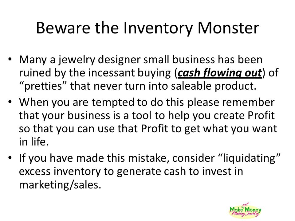 Beware the Inventory Monster Many a jewelry designer small business has been ruined by the incessant buying (cash flowing out) of pretties that never turn into saleable product.