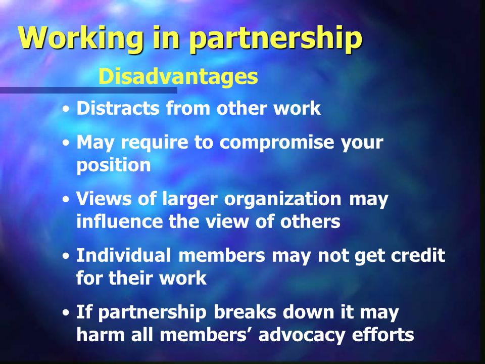 Working in partnership Advantages Enlarges the of support Provides safety for advocacy efforts Magnifies existing resources Increase financial and programmatic resources Enhances the credibility and influence of advocacy efforts Help develop new leadership Assists in individual and organizational networking