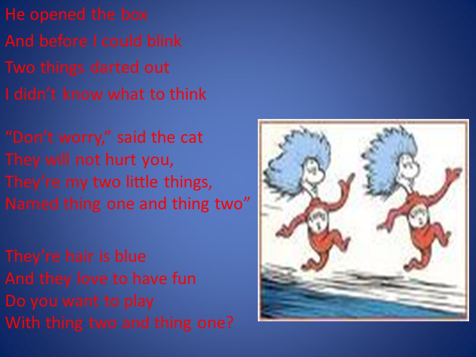 He opened the box And before I could blink Two things darted out I didn’t know what to think Don’t worry, said the cat They will not hurt you, They’re my two little things, Named thing one and thing two They’re hair is blue And they love to have fun Do you want to play With thing two and thing one