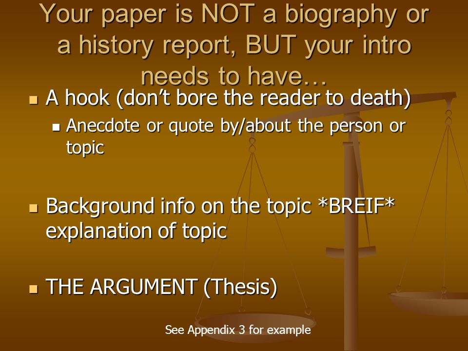 Your paper is NOT a biography or a history report, BUT your intro needs to have… A hook (don’t bore the reader to death) A hook (don’t bore the reader to death) Anecdote or quote by/about the person or topic Anecdote or quote by/about the person or topic Background info on the topic *BREIF* explanation of topic Background info on the topic *BREIF* explanation of topic THE ARGUMENT (Thesis) THE ARGUMENT (Thesis) See Appendix 3 for example