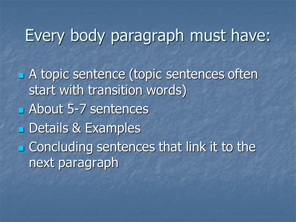 Every body paragraph must have: A topic sentence (topic sentences often start with transition words) A topic sentence (topic sentences often start with transition words) About 5-7 sentences About 5-7 sentences Details & Examples Details & Examples Concluding sentences that link it to the next paragraph Concluding sentences that link it to the next paragraph