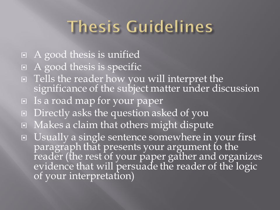  A good thesis is unified  A good thesis is specific  Tells the reader how you will interpret the significance of the subject matter under discussion  Is a road map for your paper  Directly asks the question asked of you  Makes a claim that others might dispute  Usually a single sentence somewhere in your first paragraph that presents your argument to the reader (the rest of your paper gather and organizes evidence that will persuade the reader of the logic of your interpretation)