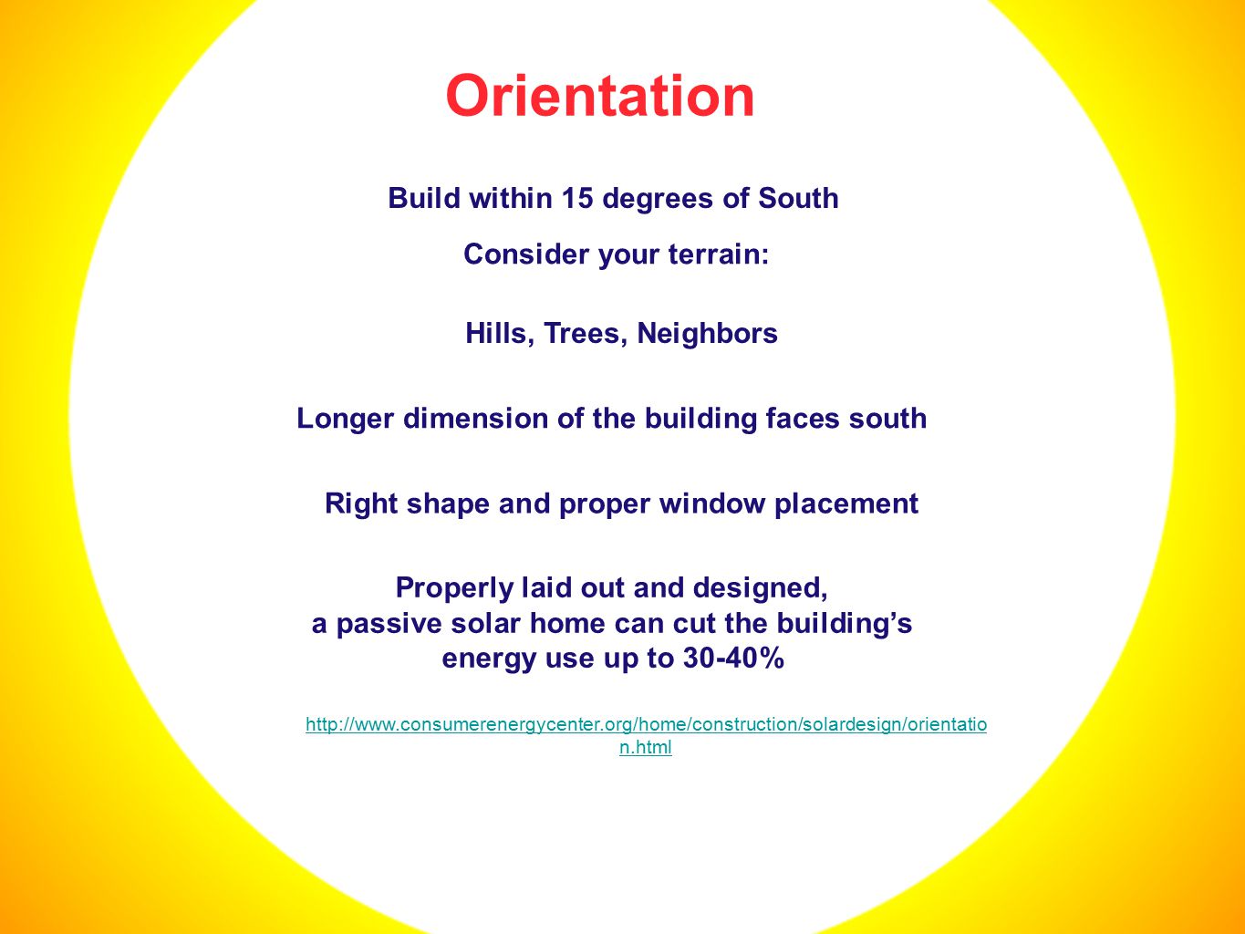 Orientation Build within 15 degrees of South Right shape and proper window placement Longer dimension of the building faces south Hills, Trees, Neighbors Consider your terrain: Properly laid out and designed, a passive solar home can cut the building’s energy use up to 30-40%   n.html