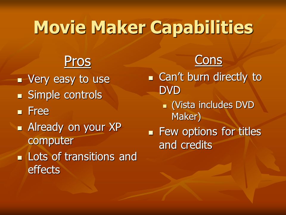 Movie Maker Capabilities Pros Very easy to use Very easy to use Simple controls Simple controls Free Free Already on your XP computer Already on your XP computer Lots of transitions and effects Lots of transitions and effectsCons Can’t burn directly to DVD Can’t burn directly to DVD (Vista includes DVD Maker) Few options for titles and credits Few options for titles and credits