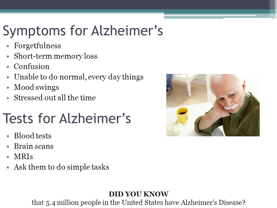 Symptoms for Alzheimer’s Forgetfulness Short-term memory loss Confusion Unable to do normal, every day things Mood swings Stressed out all the time Tests for Alzheimer’s Blood tests Brain scans MRIs Ask them to do simple tasks DID YOU KNOW that 5.4 million people in the United States have Alzheimer’s Disease