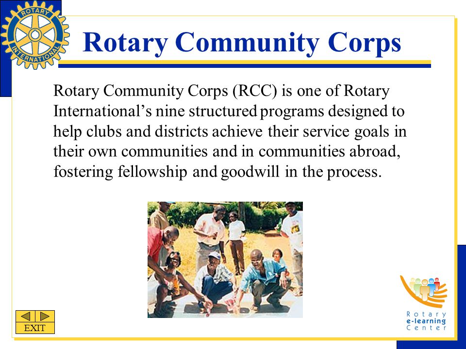 Rotary Community Corps Rotary Community Corps (RCC) is one of Rotary International’s nine structured programs designed to help clubs and districts achieve their service goals in their own communities and in communities abroad, fostering fellowship and goodwill in the process.