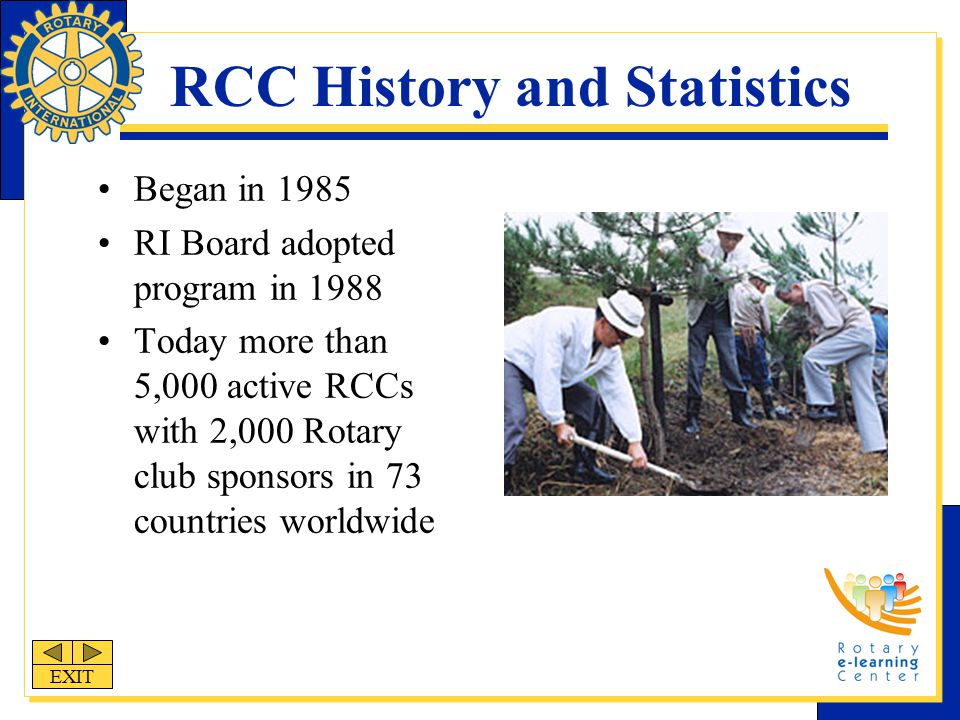 RCC History and Statistics Began in 1985 RI Board adopted program in 1988 Today more than 5,000 active RCCs with 2,000 Rotary club sponsors in 73 countries worldwide EXIT