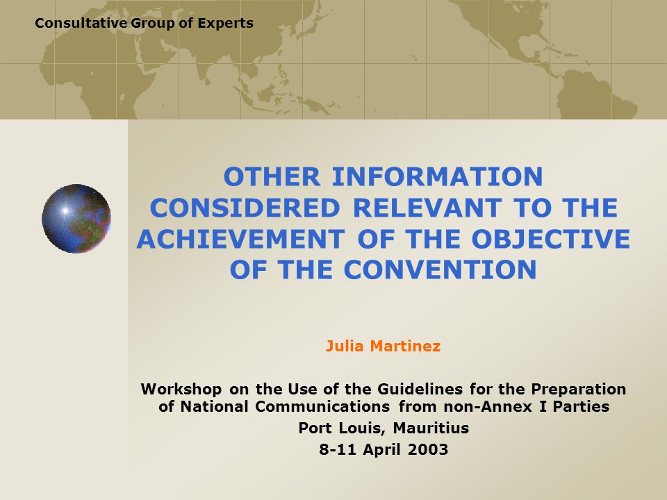 Consultative Group of Experts OTHER INFORMATION CONSIDERED RELEVANT TO THE ACHIEVEMENT OF THE OBJECTIVE OF THE CONVENTION Julia Martinez Workshop on the Use of the Guidelines for the Preparation of National Communications from non-Annex I Parties Port Louis, Mauritius 8-11 April 2003