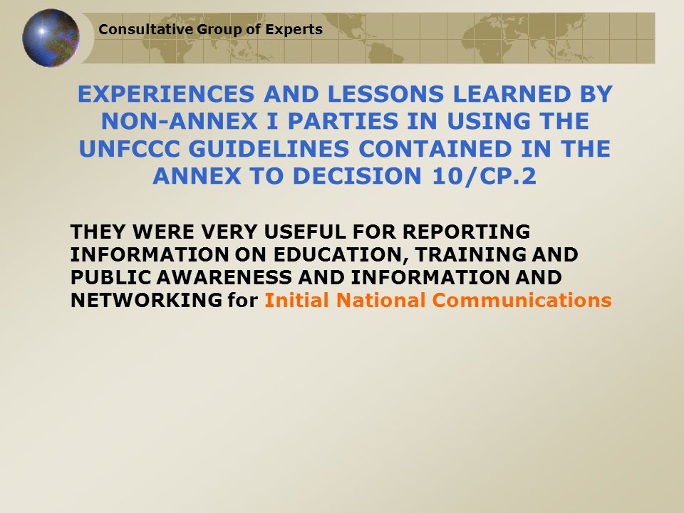 Consultative Group of Experts EXPERIENCES AND LESSONS LEARNED BY NON-ANNEX I PARTIES IN USING THE UNFCCC GUIDELINES CONTAINED IN THE ANNEX TO DECISION 10/CP.2 THEY WERE VERY USEFUL FOR REPORTING INFORMATION ON EDUCATION, TRAINING AND PUBLIC AWARENESS AND INFORMATION AND NETWORKING for Initial National Communications
