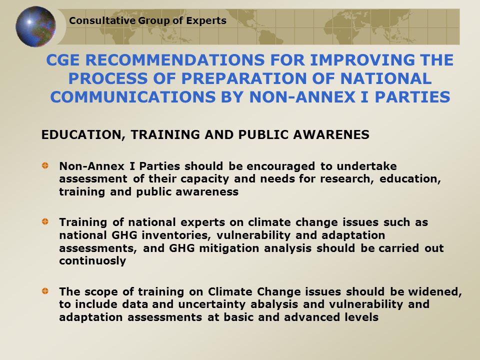 Consultative Group of Experts CGE RECOMMENDATIONS FOR IMPROVING THE PROCESS OF PREPARATION OF NATIONAL COMMUNICATIONS BY NON-ANNEX I PARTIES EDUCATION, TRAINING AND PUBLIC AWARENES Non-Annex I Parties should be encouraged to undertake assessment of their capacity and needs for research, education, training and public awareness Training of national experts on climate change issues such as national GHG inventories, vulnerability and adaptation assessments, and GHG mitigation analysis should be carried out continuosly The scope of training on Climate Change issues should be widened, to include data and uncertainty abalysis and vulnerability and adaptation assessments at basic and advanced levels
