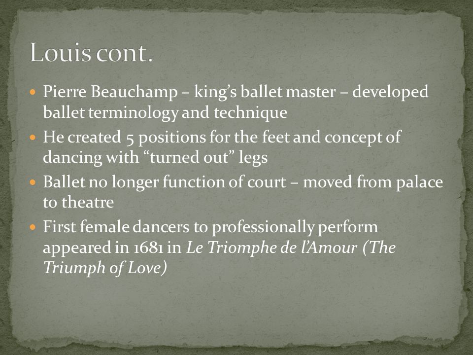Pierre Beauchamp – king’s ballet master – developed ballet terminology and technique He created 5 positions for the feet and concept of dancing with turned out legs Ballet no longer function of court – moved from palace to theatre First female dancers to professionally perform appeared in 1681 in Le Triomphe de l’Amour (The Triumph of Love)