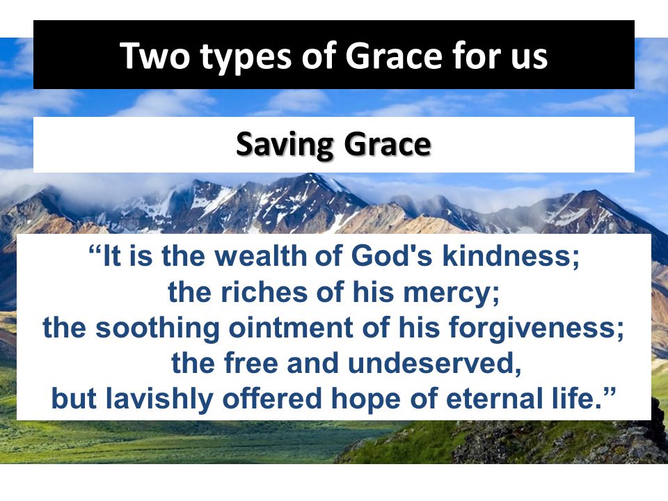 Two types of Grace for us Saving Grace It is the wealth of God s kindness; the riches of his mercy; the soothing ointment of his forgiveness; the free and undeserved, but lavishly offered hope of eternal life.