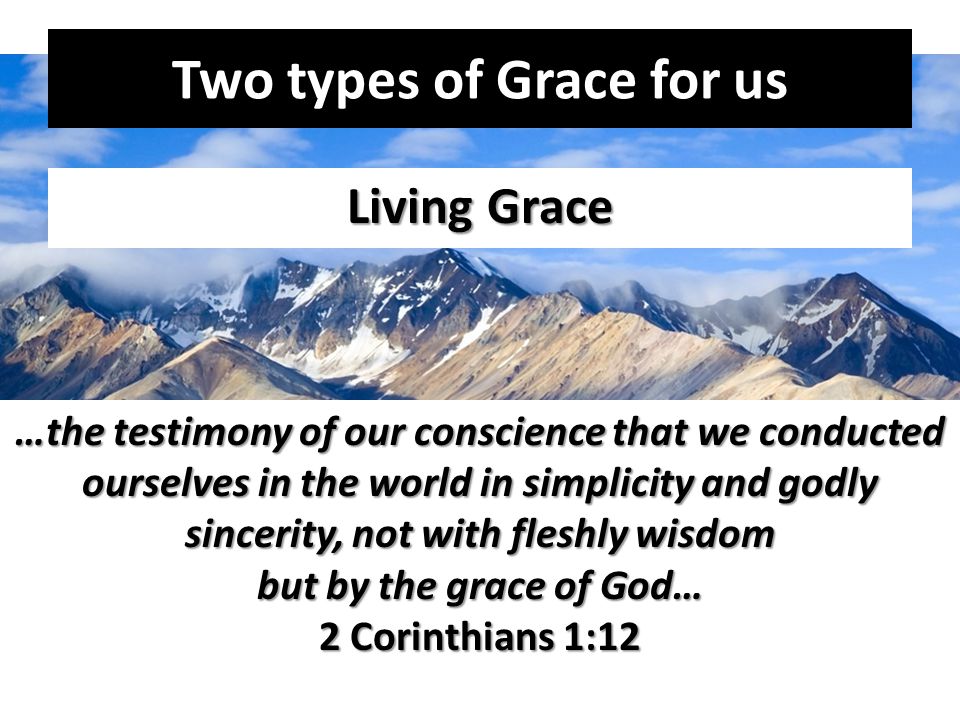 Two types of Grace for us Living Grace …the testimony of our conscience that we conducted ourselves in the world in simplicity and godly sincerity, not with fleshly wisdom but by the grace of God… 2 Corinthians 1:12