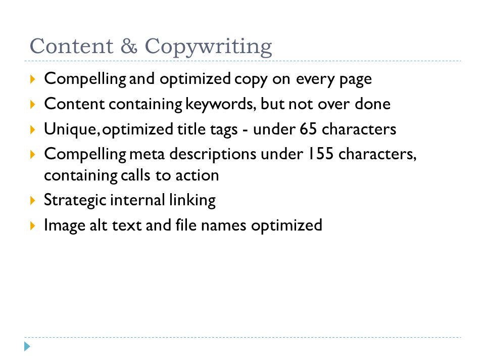 Content & Copywriting  Compelling and optimized copy on every page  Content containing keywords, but not over done  Unique, optimized title tags - under 65 characters  Compelling meta descriptions under 155 characters, containing calls to action  Strategic internal linking  Image alt text and file names optimized
