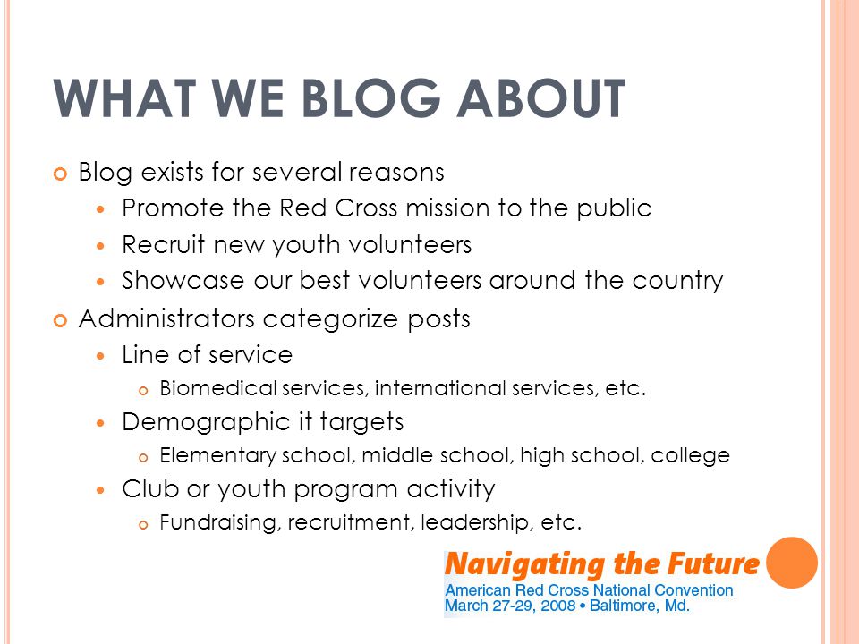 WHAT WE BLOG ABOUT Blog exists for several reasons Promote the Red Cross mission to the public Recruit new youth volunteers Showcase our best volunteers around the country Administrators categorize posts Line of service Biomedical services, international services, etc.