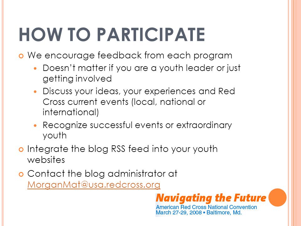 HOW TO PARTICIPATE We encourage feedback from each program Doesn’t matter if you are a youth leader or just getting involved Discuss your ideas, your experiences and Red Cross current events (local, national or international) Recognize successful events or extraordinary youth Integrate the blog RSS feed into your youth websites Contact the blog administrator at