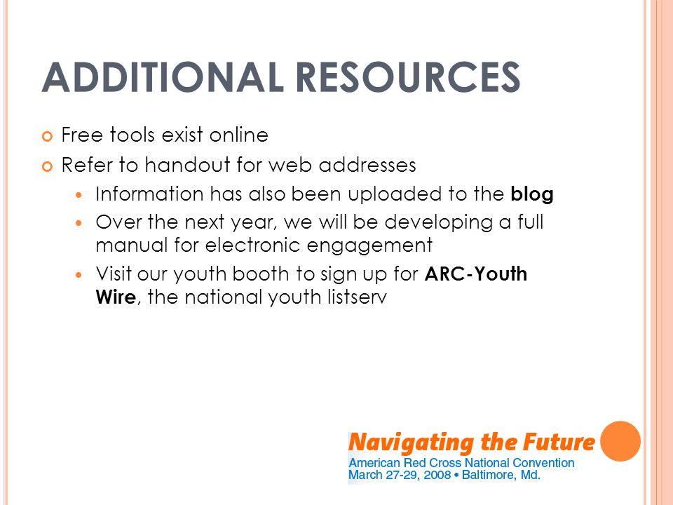 ADDITIONAL RESOURCES Free tools exist online Refer to handout for web addresses Information has also been uploaded to the blog Over the next year, we will be developing a full manual for electronic engagement Visit our youth booth to sign up for ARC-Youth Wire, the national youth listserv