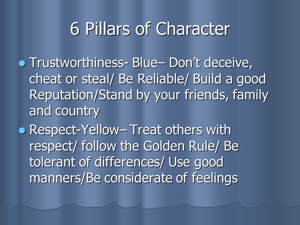 6 Pillars of Character Trustworthiness- Blue– Don’t deceive, cheat or steal/ Be Reliable/ Build a good Reputation/Stand by your friends, family and country Trustworthiness- Blue– Don’t deceive, cheat or steal/ Be Reliable/ Build a good Reputation/Stand by your friends, family and country Respect-Yellow– Treat others with respect/ follow the Golden Rule/ Be tolerant of differences/ Use good manners/Be considerate of feelings Respect-Yellow– Treat others with respect/ follow the Golden Rule/ Be tolerant of differences/ Use good manners/Be considerate of feelings