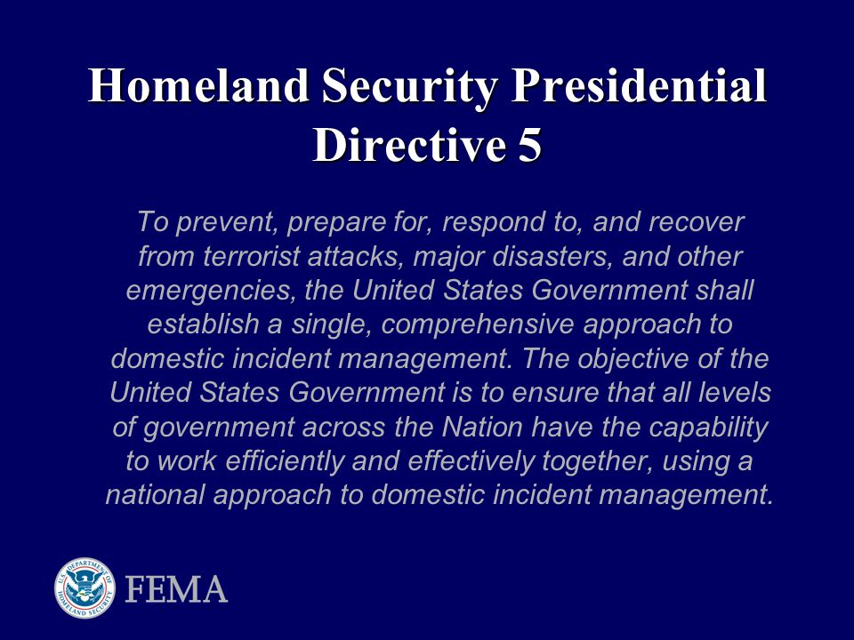 Homeland Security Presidential Directive 5 To prevent, prepare for, respond to, and recover from terrorist attacks, major disasters, and other emergencies, the United States Government shall establish a single, comprehensive approach to domestic incident management.