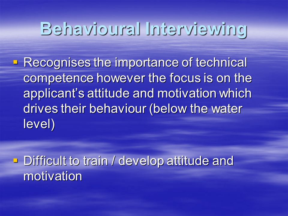 Behavioural Interviewing  Recognises the importance of technical competence however the focus is on the applicant’s attitude and motivation which drives their behaviour (below the water level)  Difficult to train / develop attitude and motivation