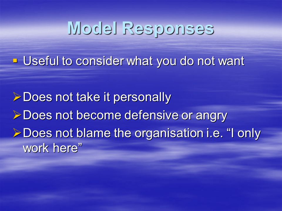 Model Responses  Useful to consider what you do not want  Does not take it personally  Does not become defensive or angry  Does not blame the organisation i.e.