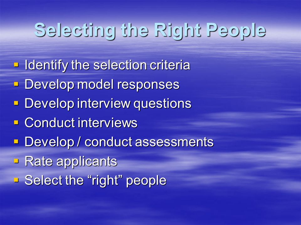 Selecting the Right People  Identify the selection criteria  Develop model responses  Develop interview questions  Conduct interviews  Develop / conduct assessments  Rate applicants  Select the right people