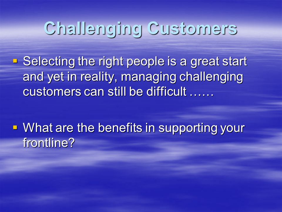 Challenging Customers  Selecting the right people is a great start and yet in reality, managing challenging customers can still be difficult ……  What are the benefits in supporting your frontline