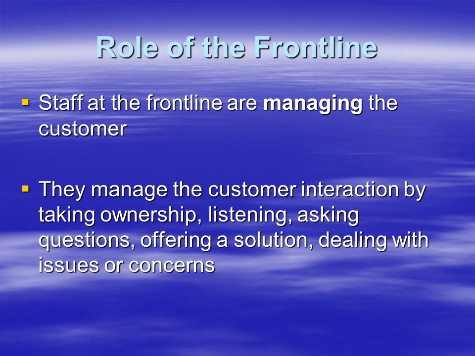 Role of the Frontline  Staff at the frontline are managing the customer  They manage the customer interaction by taking ownership, listening, asking questions, offering a solution, dealing with issues or concerns