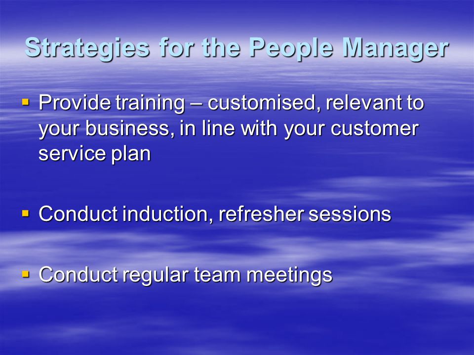 Strategies for the People Manager  Provide training – customised, relevant to your business, in line with your customer service plan  Conduct induction, refresher sessions  Conduct regular team meetings