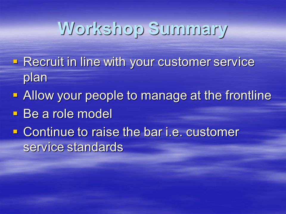 Workshop Summary  Recruit in line with your customer service plan  Allow your people to manage at the frontline  Be a role model  Continue to raise the bar i.e.
