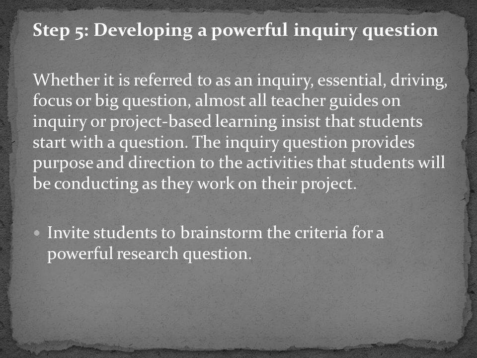 Step 5: Developing a powerful inquiry question Whether it is referred to as an inquiry, essential, driving, focus or big question, almost all teacher guides on inquiry or project-based learning insist that students start with a question.