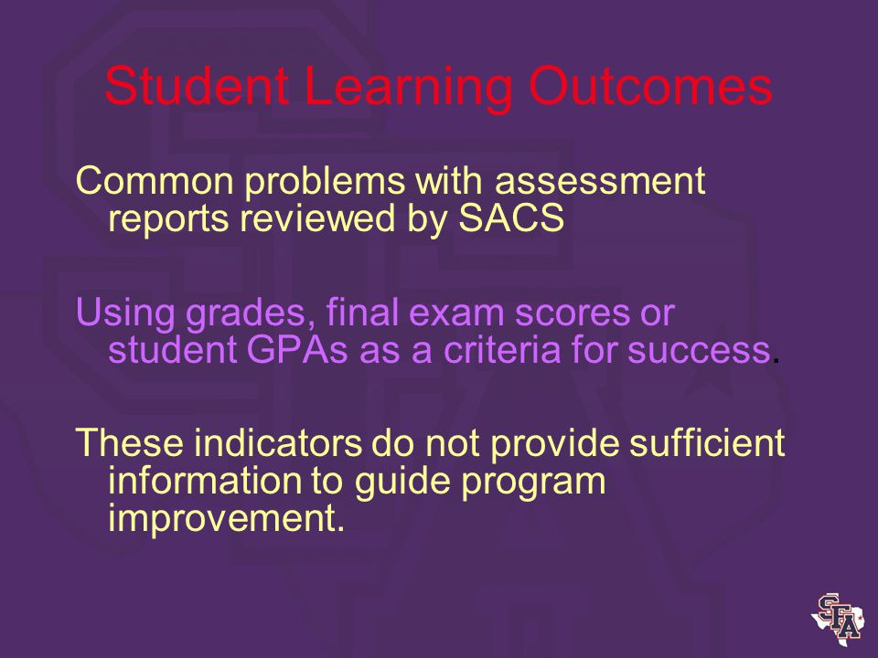 Student Learning Outcomes Appropriate measures of Learning Outcomes: Indirect Measures (sample) –Alumni, employer, student surveys –Focus groups –Job placement statistics –Exit interviews with graduates
