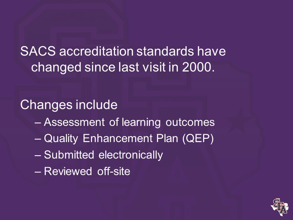 Introduction SFASU is preparing for reaffirmation of accreditation in 2011 The accrediting body is the Southern Association of Colleges and Schools (SACS).