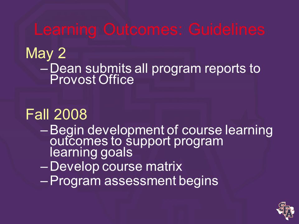 Learning Outcomes: Guidelines February, March –Identify program learning outcomes –Identify appropriate assessments –Determine success standards –Identify course/s to administer assessments April –Submit document to Department Chair for review –Submit to Dean for review