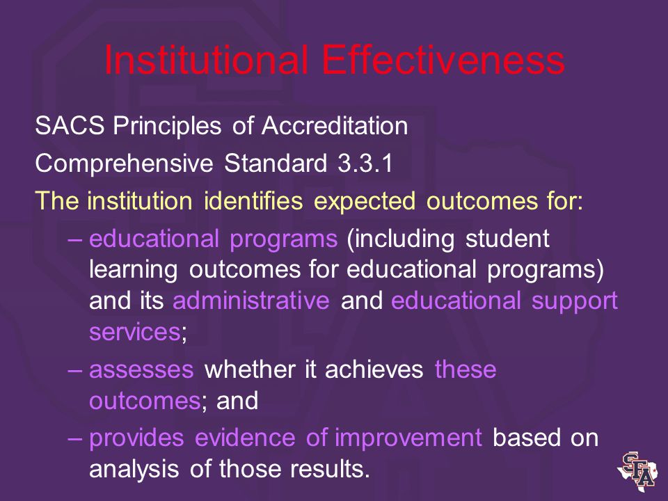 Institutional Effectiveness SACS Principles of Accreditation Core Requirements 2.5 The institution engages in ongoing, integrated, and institution-wide, research-based planning and evaluation processes that include –a systematic review of institutional mission, goals, and outcomes; –results that show continuing improvement in institutional quality; and –data that documents that the institution is effectively accomplishing its mission.