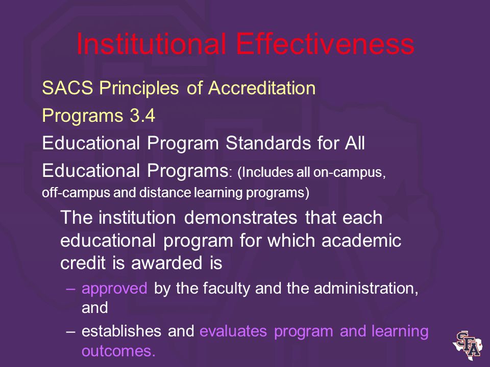 Institutional Effectiveness SACS Principles of Accreditation Comprehensive Standard The institution identifies expected outcomes for: –educational programs (including student learning outcomes for educational programs) and its administrative and educational support services; –assesses whether it achieves these outcomes; and –provides evidence of improvement based on analysis of those results.