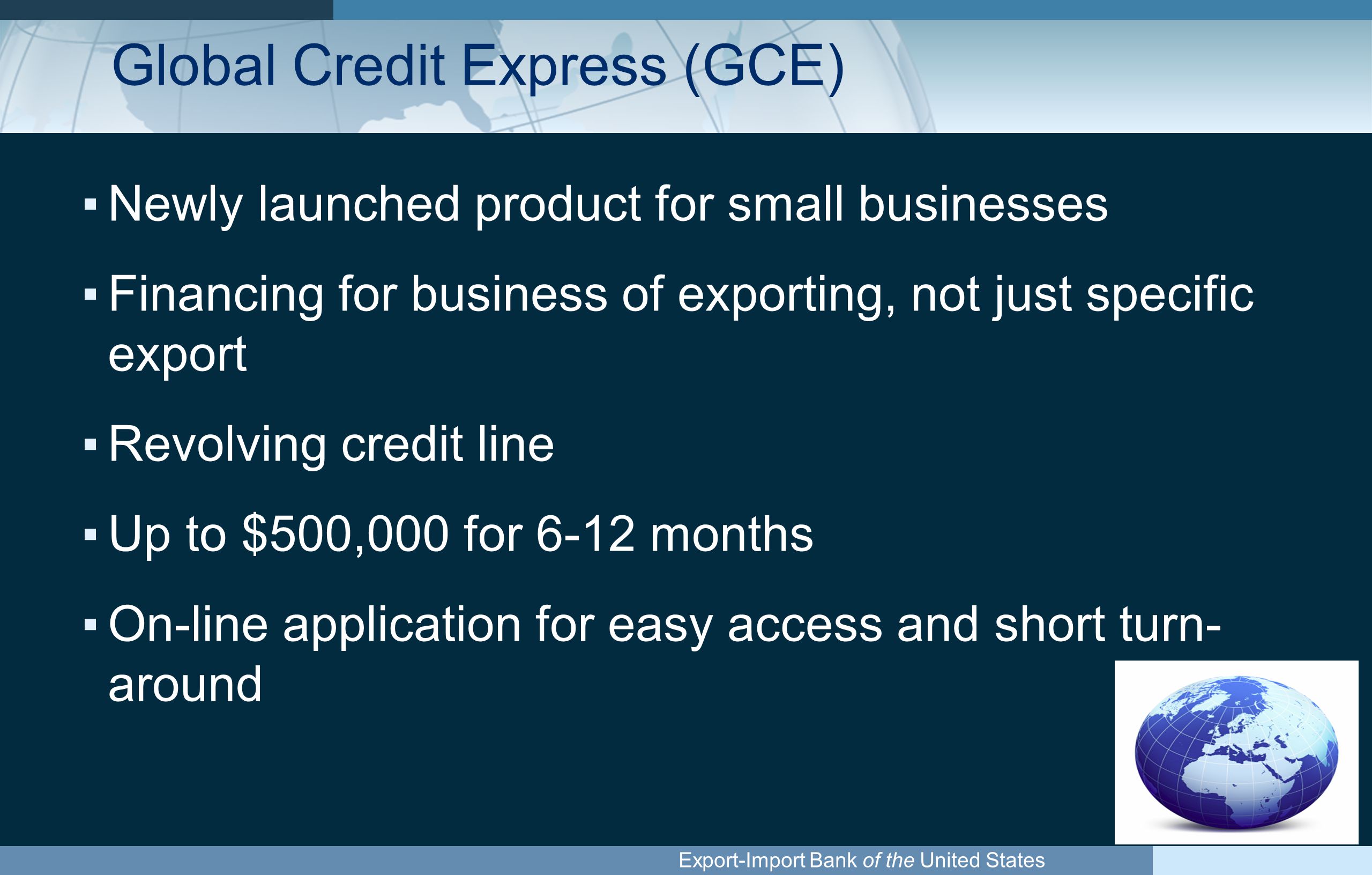 Export-Import Bank of the United States Global Credit Express (GCE) ▪Newly launched product for small businesses ▪Financing for business of exporting, not just specific export ▪Revolving credit line ▪Up to $500,000 for 6-12 months ▪On-line application for easy access and short turn- around