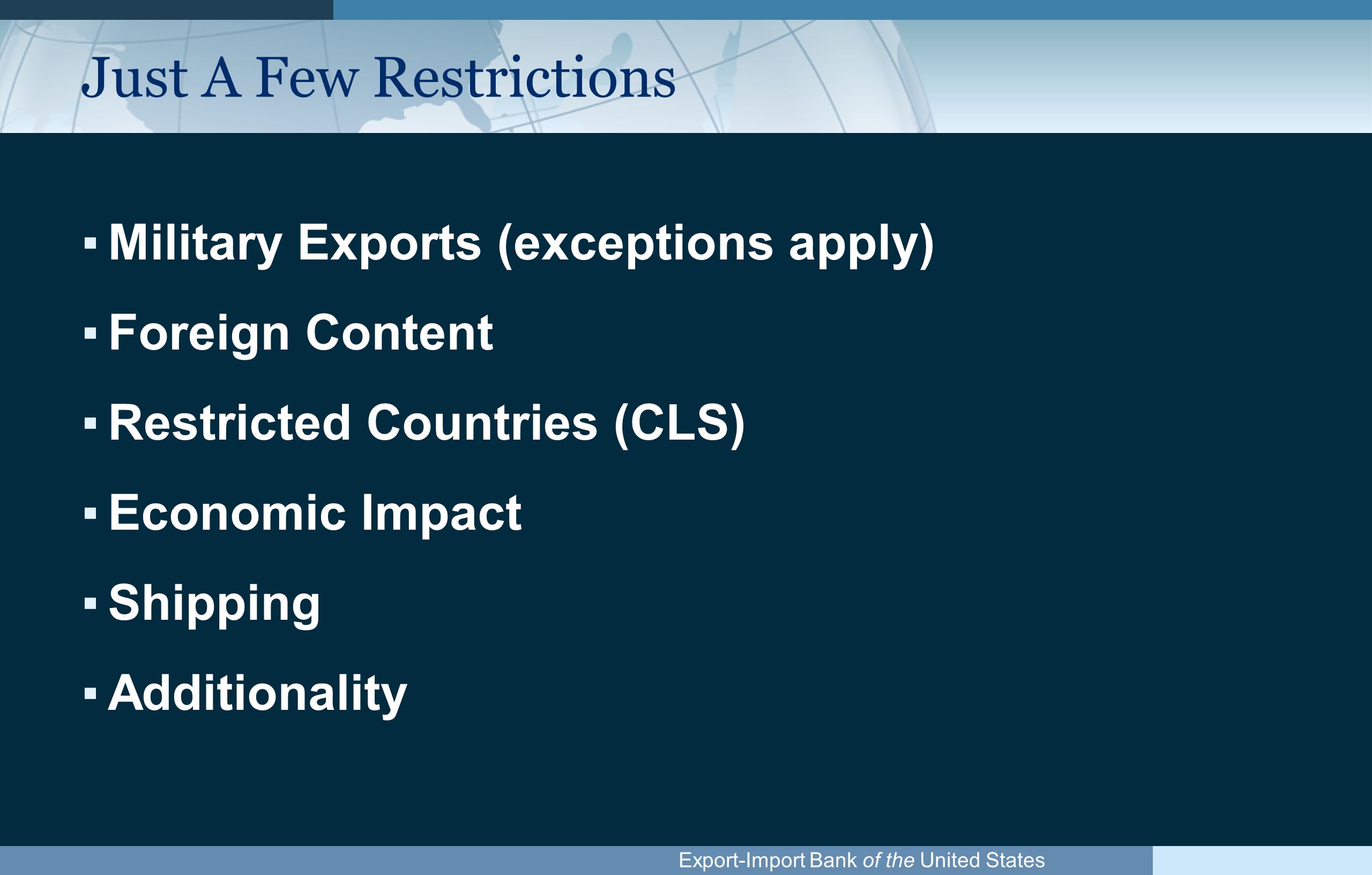 Export-Import Bank of the United States Just A Few Restrictions ▪Military Exports (exceptions apply) ▪Foreign Content ▪Restricted Countries (CLS) ▪Economic Impact ▪Shipping ▪Additionality